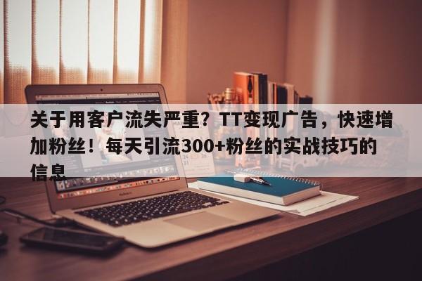 关于用客户流失严重？TT变现广告，快速增加粉丝！每天引流300+粉丝的实战技巧的信息