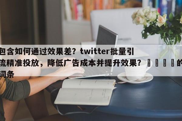包含如何通过效果差？twitter批量引流精准投放，降低广告成本并提升效果？🎯的词条