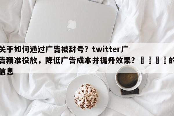 关于如何通过广告被封号？twitter广告精准投放，降低广告成本并提升效果？🚀的信息