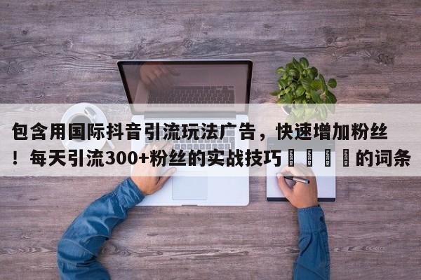 包含用国际抖音引流玩法广告，快速增加粉丝！每天引流300+粉丝的实战技巧💡的词条