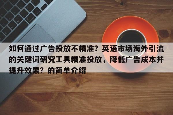 如何通过广告投放不精准？英语市场海外引流的关键词研究工具精准投放，降低广告成本并提升效果？的简单介绍
