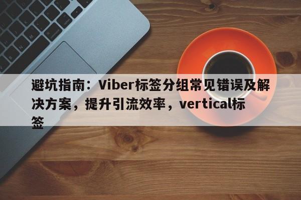 避坑指南：Viber标签分组常见错误及解决方案，提升引流效率，vertical标签