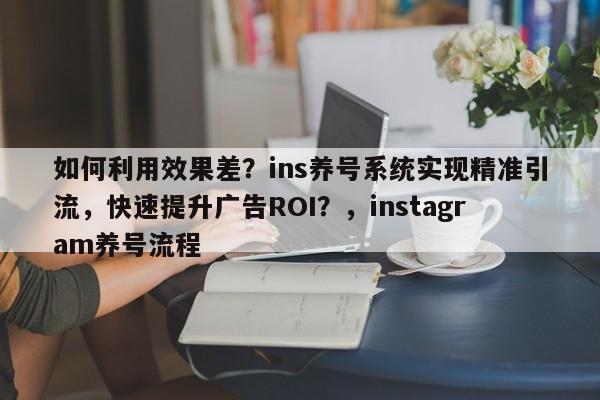 如何利用效果差？ins养号系统实现精准引流，快速提升广告ROI？，instagram养号流程