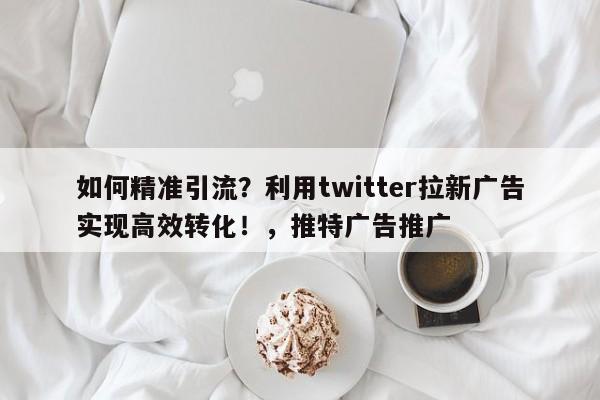 如何精准引流?利用twitter拉新广告实现高效转化!,推特广告推广