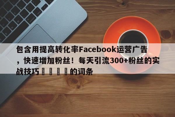 包含用提高转化率Facebook运营广告，快速增加粉丝！每天引流300+粉丝的实战技巧💡的词条