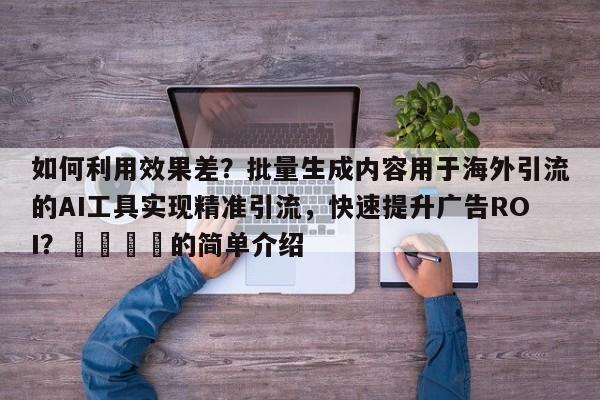 如何利用效果差？批量生成内容用于海外引流的AI工具实现精准引流，快速提升广告ROI？💡的简单介绍