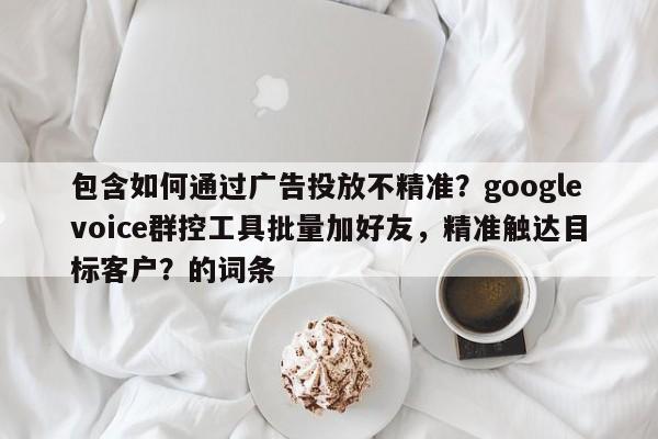 包含如何通过广告投放不精准？googlevoice群控工具批量加好友，精准触达目标客户？的词条
