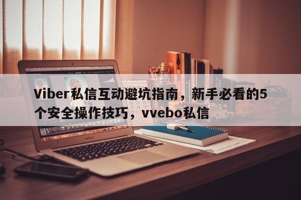 Viber私信互动避坑指南，新手必看的5个安全操作技巧，vvebo私信