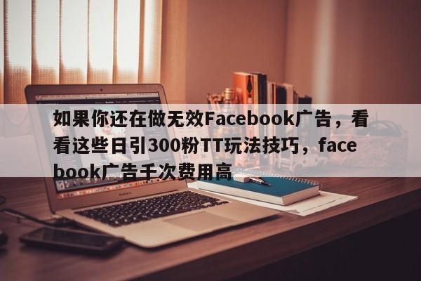 如果你还在做无效Facebook广告，看看这些日引300粉TT玩法技巧，facebook广告千次费用高