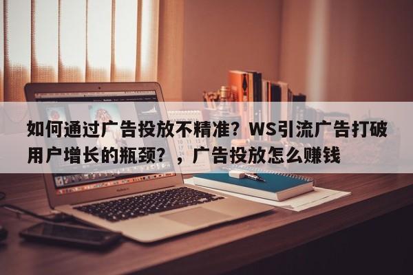 如何通过广告投放不精准?WS引流广告打破用户增长的瓶颈?,广告投放怎么赚钱