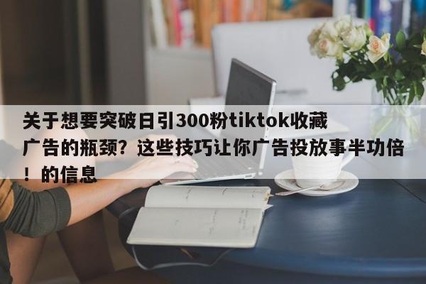 关于想要突破日引300粉tiktok收藏广告的瓶颈?这些技巧让你广告投放事半功倍!的信息