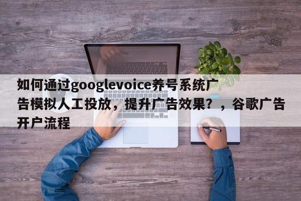 如何通过googlevoice养号系统广告模拟人工投放，提升广告效果？，谷歌广告开户流程
