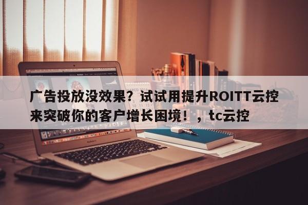 广告投放没效果?试试用提升ROITT云控来突破你的客户增长困境!,tc云控