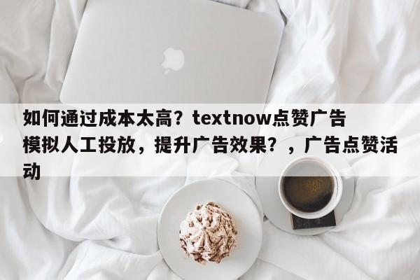 如何通过成本太高?textnow点赞广告模拟人工投放,提升广告效果?,广告点赞活动