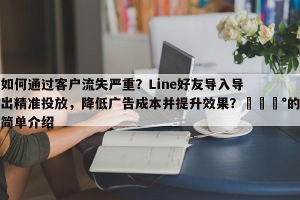 如何通过客户流失严重？Line好友导入导出精准投放，降低广告成本并提升效果？💰的简单介绍