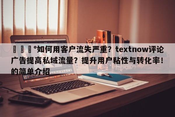 💰如何用客户流失严重?textnow评论广告提高私域流量?提升用户粘性与转化率!的简单介绍