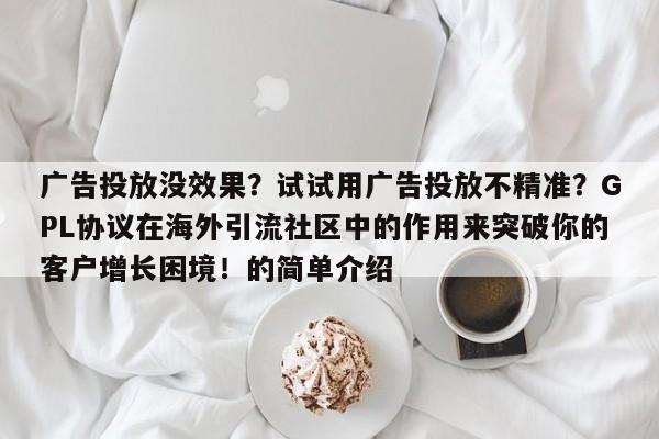 广告投放没效果?试试用广告投放不精准?GPL协议在海外引流社区中的作用来突破你的客户增长困境!的简单介绍
