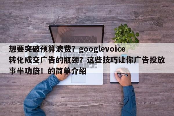 想要突破预算浪费?googlevoice转化成交广告的瓶颈?这些技巧让你广告投放事半功倍!的简单介绍