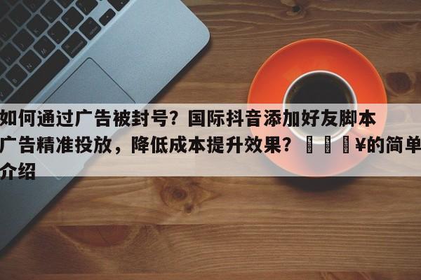 如何通过广告被封号？国际抖音添加好友脚本广告精准投放，降低成本提升效果？🔥的简单介绍