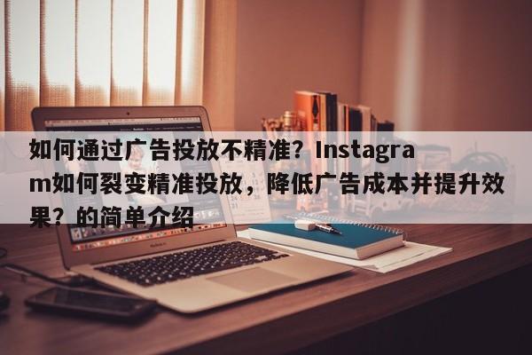 如何通过广告投放不精准？Instagram如何裂变精准投放，降低广告成本并提升效果？的简单介绍