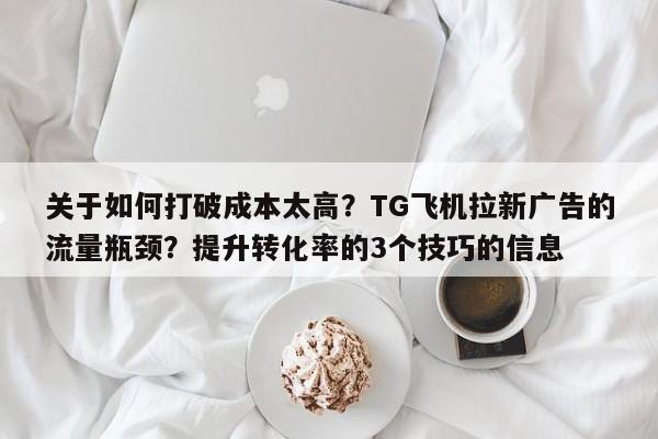 关于如何打破成本太高?TG飞机拉新广告的流量瓶颈?提升转化率的3个技巧的信息