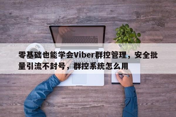 零基础也能学会Viber群控管理，安全批量引流不封号，群控系统怎么用
