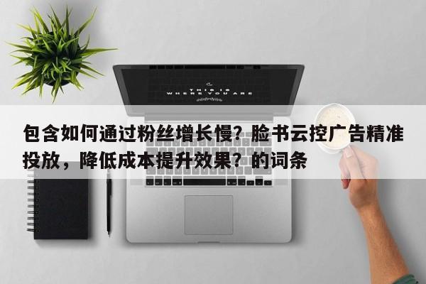 包含如何通过粉丝增长慢？脸书云控广告精准投放，降低成本提升效果？的词条