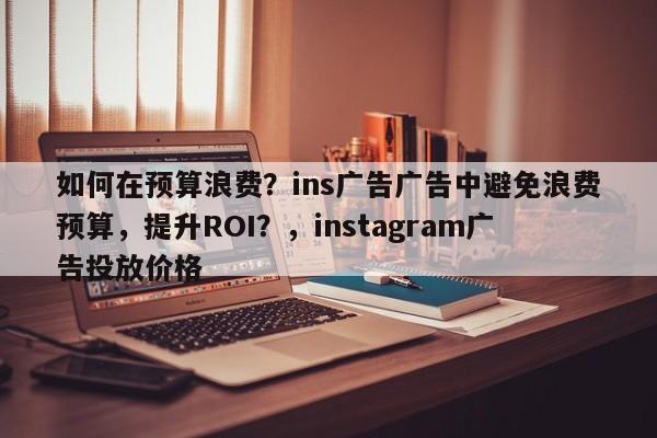 如何在预算浪费？ins广告广告中避免浪费预算，提升ROI？，instagram广告投放价格