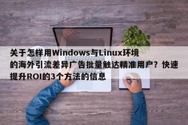关于怎样用Windows与Linux环境的海外引流差异广告批量触达精准用户？快速提升ROI的3个方法的信息