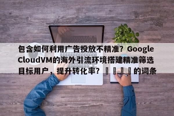 包含如何利用广告投放不精准？GoogleCloudVM的海外引流环境搭建精准筛选目标用户，提升转化率？📌的词条