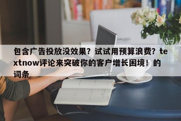 包含广告投放没效果?试试用预算浪费?textnow评论来突破你的客户增长困境!的词条