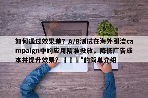 如何通过效果差？A/B测试在海外引流campaign中的应用精准投放，降低广告成本并提升效果？💰的简单介绍
