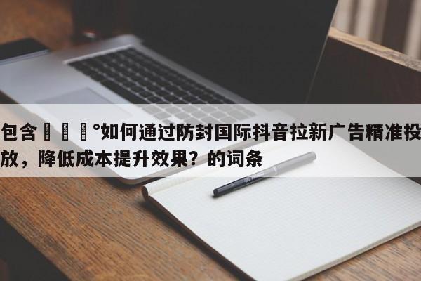 包含💰如何通过防封国际抖音拉新广告精准投放，降低成本提升效果？的词条
