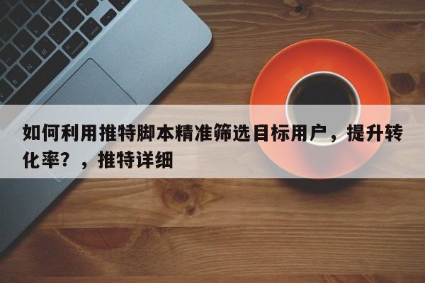 如何利用推特脚本精准筛选目标用户，提升转化率？，推特详细