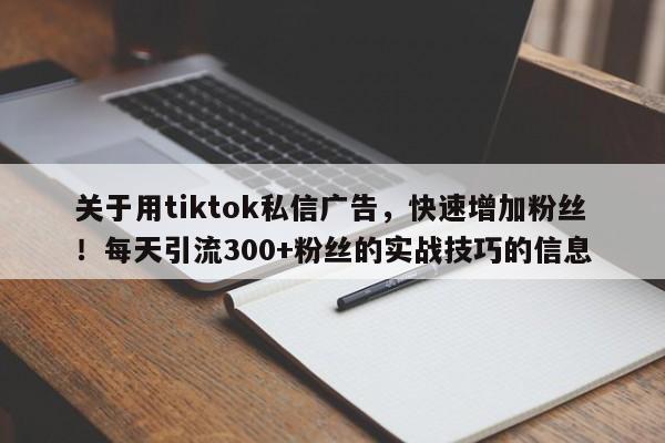 关于用tiktok私信广告，快速增加粉丝！每天引流300+粉丝的实战技巧的信息
