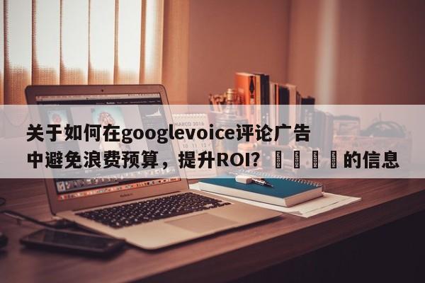 关于如何在googlevoice评论广告中避免浪费预算，提升ROI？🚀的信息