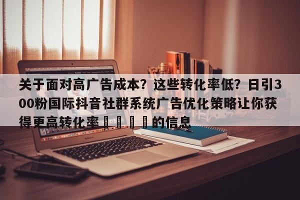 关于面对高广告成本?这些转化率低?日引300粉国际抖音社群系统广告优化策略让你获得更高转化率🎯的信息