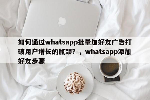 如何通过whatsapp批量加好友广告打破用户增长的瓶颈?,whatsapp添加好友步骤