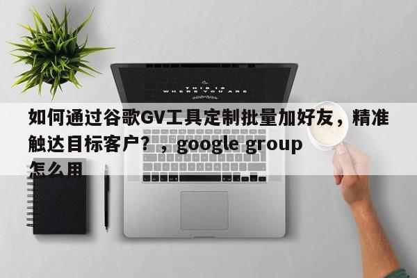 如何通过谷歌GV工具定制批量加好友，精准触达目标客户？，google group怎么用