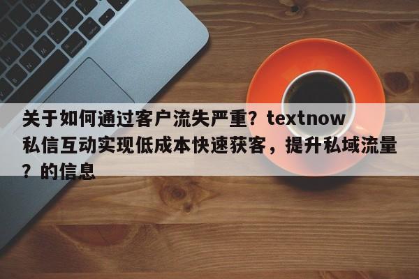 关于如何通过客户流失严重？textnow私信互动实现低成本快速获客，提升私域流量？的信息