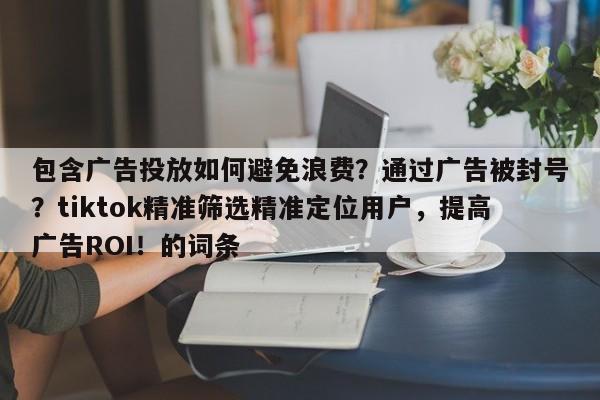 包含广告投放如何避免浪费？通过广告被封号？tiktok精准筛选精准定位用户，提高广告ROI！的词条