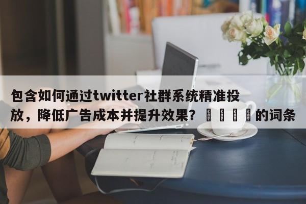 包含如何通过twitter社群系统精准投放，降低广告成本并提升效果？💡的词条