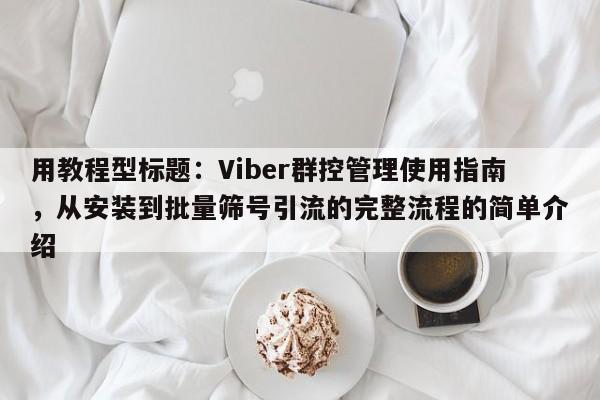 用教程型标题：Viber群控管理使用指南，从安装到批量筛号引流的完整流程的简单介绍