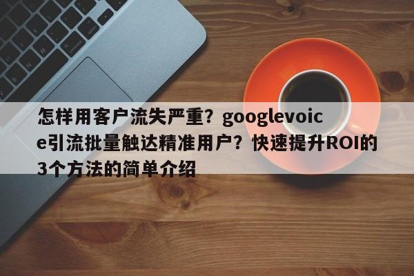 怎样用客户流失严重?googlevoice引流批量触达精准用户?快速提升ROI的3个方法的简单介绍
