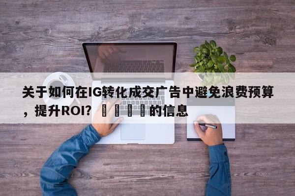 关于如何在IG转化成交广告中避免浪费预算，提升ROI？📈的信息
