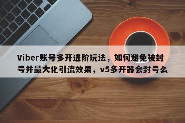 Viber账号多开进阶玩法，如何避免被封号并最大化引流效果，v5多开器会封号么