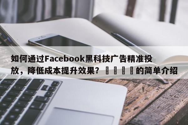 如何通过Facebook黑科技广告精准投放，降低成本提升效果？📈的简单介绍