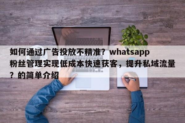 如何通过广告投放不精准？whatsapp粉丝管理实现低成本快速获客，提升私域流量？的简单介绍