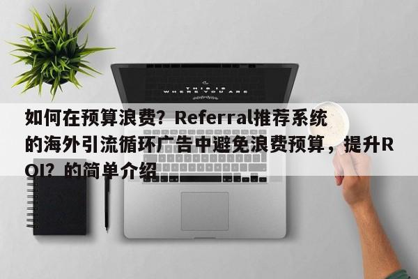 如何在预算浪费？Referral推荐系统的海外引流循环广告中避免浪费预算，提升ROI？的简单介绍