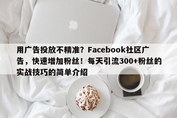 用广告投放不精准？Facebook社区广告，快速增加粉丝！每天引流300+粉丝的实战技巧的简单介绍